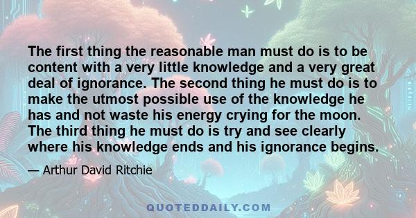 The first thing the reasonable man must do is to be content with a very little knowledge and a very great deal of ignorance. The second thing he must do is to make the utmost possible use of the knowledge he has and not 