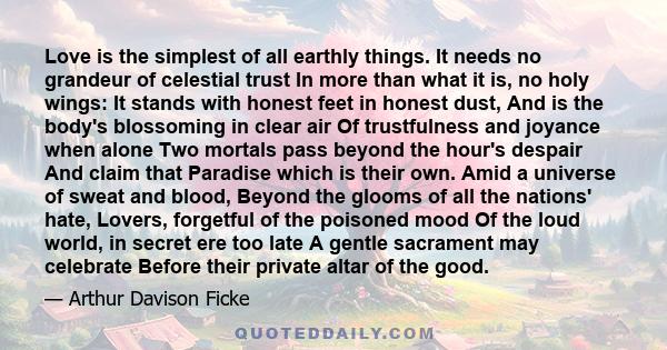 Love is the simplest of all earthly things. It needs no grandeur of celestial trust In more than what it is, no holy wings: It stands with honest feet in honest dust, And is the body's blossoming in clear air Of