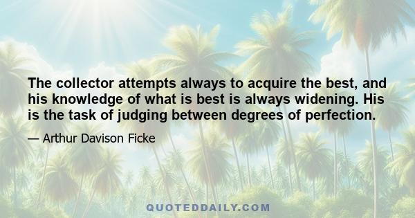 The collector attempts always to acquire the best, and his knowledge of what is best is always widening. His is the task of judging between degrees of perfection.