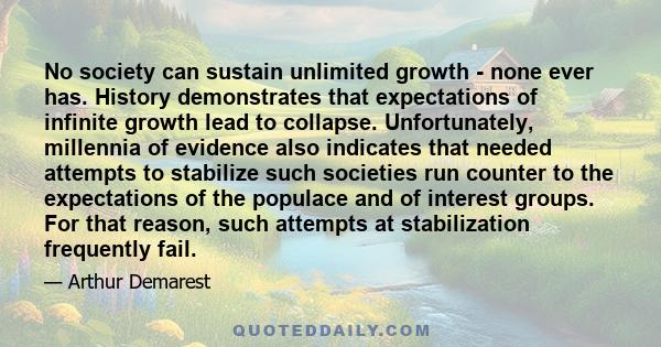 No society can sustain unlimited growth - none ever has. History demonstrates that expectations of infinite growth lead to collapse. Unfortunately, millennia of evidence also indicates that needed attempts to stabilize