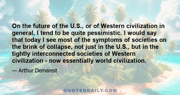 On the future of the U.S., or of Western civilization in general, I tend to be quite pessimistic. I would say that today I see most of the symptoms of societies on the brink of collapse, not just in the U.S., but in the 