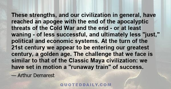 These strengths, and our civilization in general, have reached an apogee with the end of the apocalyptic threats of the Cold War and the end - or at least waning - of less successful, and ultimately less just, political 