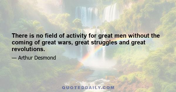 There is no field of activity for great men without the coming of great wars, great struggles and great revolutions.