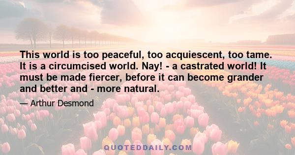 This world is too peaceful, too acquiescent, too tame. It is a circumcised world. Nay! - a castrated world! It must be made fiercer, before it can become grander and better and - more natural.