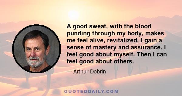 A good sweat, with the blood punding through my body, makes me feel alive, revitalized. I gain a sense of mastery and assurance. I feel good about myself. Then I can feel good about others.