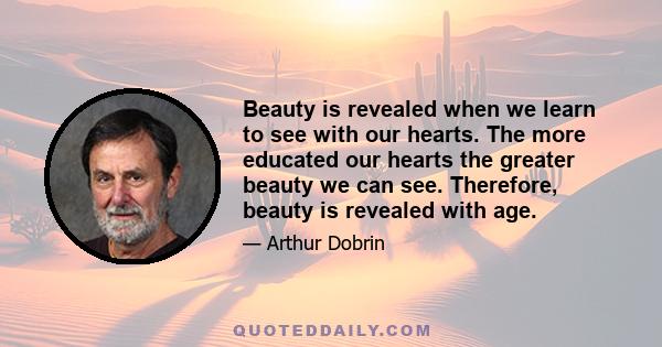 Beauty is revealed when we learn to see with our hearts. The more educated our hearts the greater beauty we can see. Therefore, beauty is revealed with age.