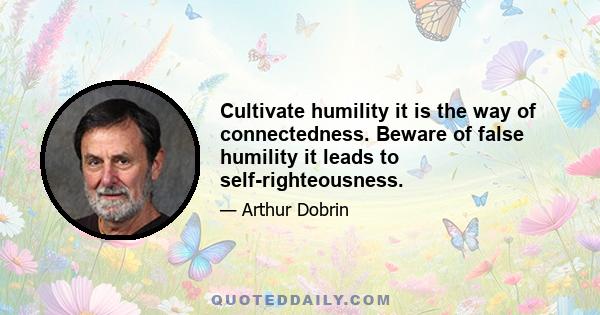 Cultivate humility it is the way of connectedness. Beware of false humility it leads to self-righteousness.