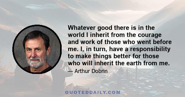 Whatever good there is in the world I inherit from the courage and work of those who went before me. I, in turn, have a responsibility to make things better for those who will inherit the earth from me.