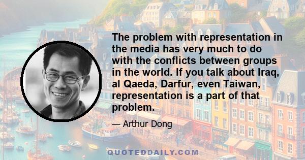 The problem with representation in the media has very much to do with the conflicts between groups in the world. If you talk about Iraq, al Qaeda, Darfur, even Taiwan, representation is a part of that problem.