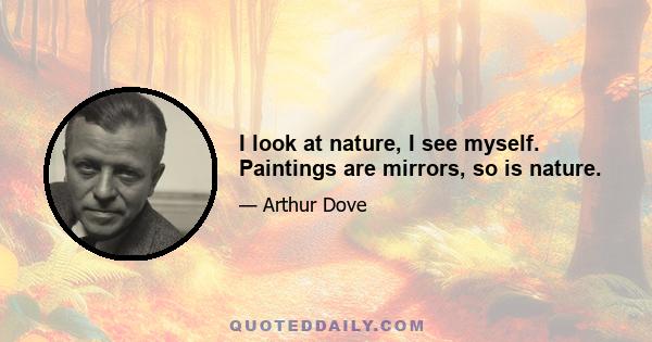 I look at nature, I see myself. Paintings are mirrors, so is nature.