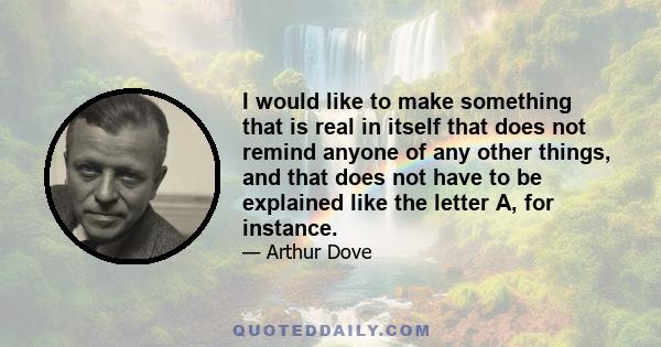 I would like to make something that is real in itself that does not remind anyone of any other things, and that does not have to be explained like the letter A, for instance.