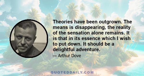 Theories have been outgrown. The means is disappearing, the reality of the sensation alone remains. It is that in its essence which I wish to put down. It should be a delightful adventure.