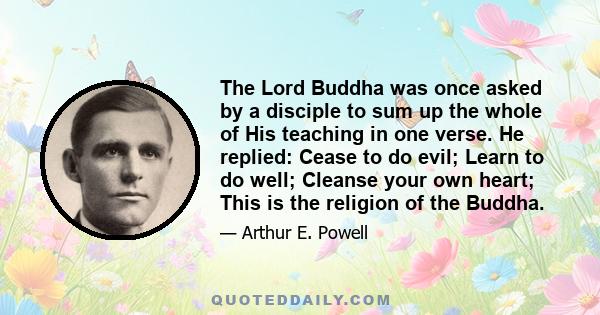 The Lord Buddha was once asked by a disciple to sum up the whole of His teaching in one verse. He replied: Cease to do evil; Learn to do well; Cleanse your own heart; This is the religion of the Buddha.