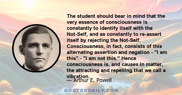 The student should bear in mind that the very essence of consciousness is constantly to identify itself with the Not-Self, and as constantly to re-assert itself by rejecting the Not-Self. Consciousness, in fact,