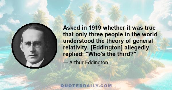 Asked in 1919 whether it was true that only three people in the world understood the theory of general relativity, [Eddington] allegedly replied: Who's the third?