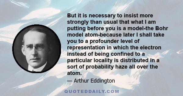 But it is necessary to insist more strongly than usual that what I am putting before you is a model-the Bohr model atom-because later I shall take you to a profounder level of representation in which the electron