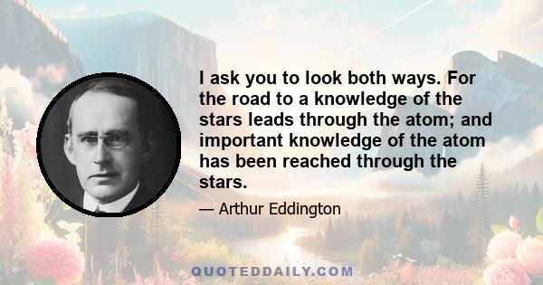 I ask you to look both ways. For the road to a knowledge of the stars leads through the atom; and important knowledge of the atom has been reached through the stars.