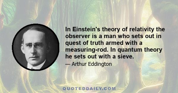 In Einstein's theory of relativity the observer is a man who sets out in quest of truth armed with a measuring-rod. In quantum theory he sets out with a sieve.