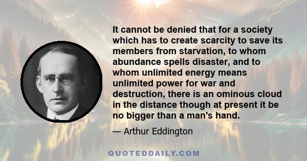 It cannot be denied that for a society which has to create scarcity to save its members from starvation, to whom abundance spells disaster, and to whom unlimited energy means unlimited power for war and destruction,