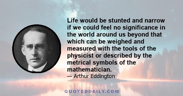 Life would be stunted and narrow if we could feel no significance in the world around us beyond that which can be weighed and measured with the tools of the physicist or described by the metrical symbols of the