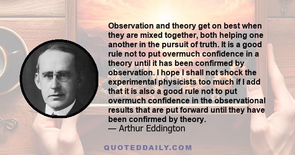 Observation and theory get on best when they are mixed together, both helping one another in the pursuit of truth. It is a good rule not to put overmuch confidence in a theory until it has been confirmed by observation. 