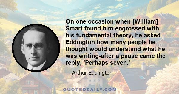 On one occasion when [William] Smart found him engrossed with his fundamental theory, he asked Eddington how many people he thought would understand what he was writing-after a pause came the reply, 'Perhaps seven.'