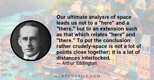 Our ultimate analysis of space leads us not to a here and a there, but to an extension such as that which relates here and there. To put the conclusion rather crudely-space is not a lot of points close together; it is a 