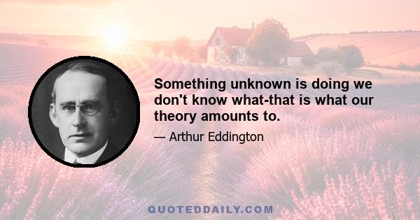 Something unknown is doing we don't know what-that is what our theory amounts to.