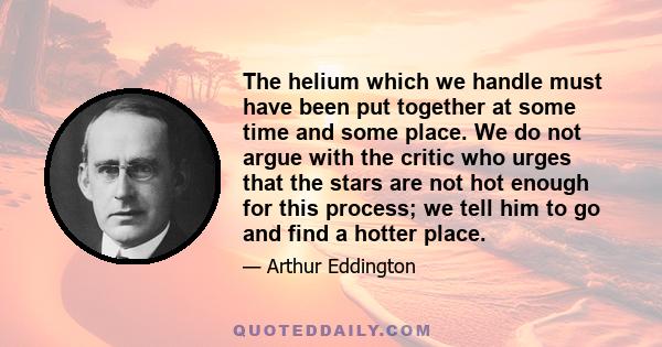 The helium which we handle must have been put together at some time and some place. We do not argue with the critic who urges that the stars are not hot enough for this process; we tell him to go and find a hotter place.