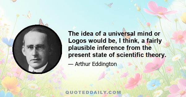 The idea of a universal mind or Logos would be, I think, a fairly plausible inference from the present state of scientific theory.