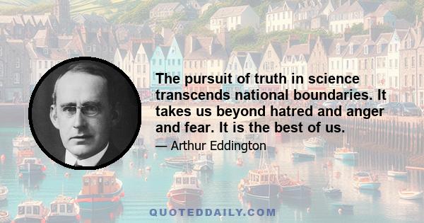 The pursuit of truth in science transcends national boundaries. It takes us beyond hatred and anger and fear. It is the best of us.