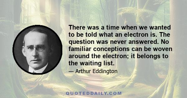 There was a time when we wanted to be told what an electron is. The question was never answered. No familiar conceptions can be woven around the electron; it belongs to the waiting list.