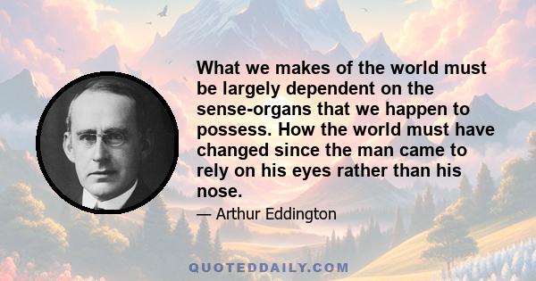 What we makes of the world must be largely dependent on the sense-organs that we happen to possess. How the world must have changed since the man came to rely on his eyes rather than his nose.