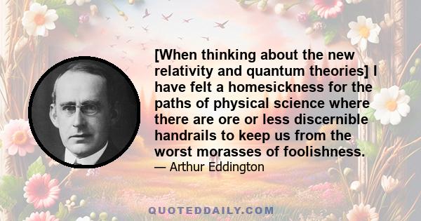 [When thinking about the new relativity and quantum theories] I have felt a homesickness for the paths of physical science where there are ore or less discernible handrails to keep us from the worst morasses of