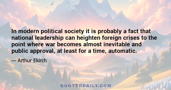 In modern political society it is probably a fact that national leadership can heighten foreign crises to the point where war becomes almost inevitable and public approval, at least for a time, automatic.