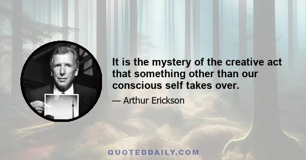 It is the mystery of the creative act that something other than our conscious self takes over.