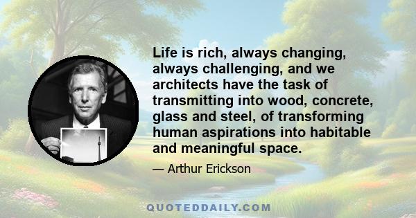 Life is rich, always changing, always challenging, and we architects have the task of transmitting into wood, concrete, glass and steel, of transforming human aspirations into habitable and meaningful space.