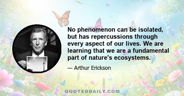 No phenomenon can be isolated, but has repercussions through every aspect of our lives. We are learning that we are a fundamental part of nature's ecosystems.