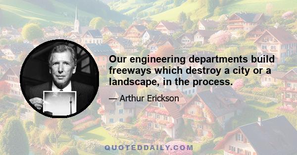 Our engineering departments build freeways which destroy a city or a landscape, in the process.