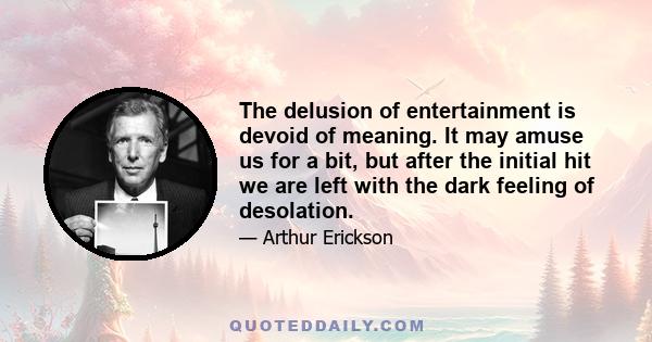 The delusion of entertainment is devoid of meaning. It may amuse us for a bit, but after the initial hit we are left with the dark feeling of desolation.