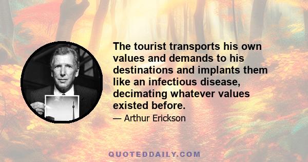 The tourist transports his own values and demands to his destinations and implants them like an infectious disease, decimating whatever values existed before.