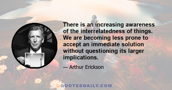 There is an increasing awareness of the interrelatedness of things. We are becoming less prone to accept an immediate solution without questioning its larger implications.