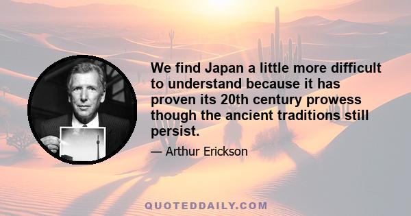 We find Japan a little more difficult to understand because it has proven its 20th century prowess though the ancient traditions still persist.