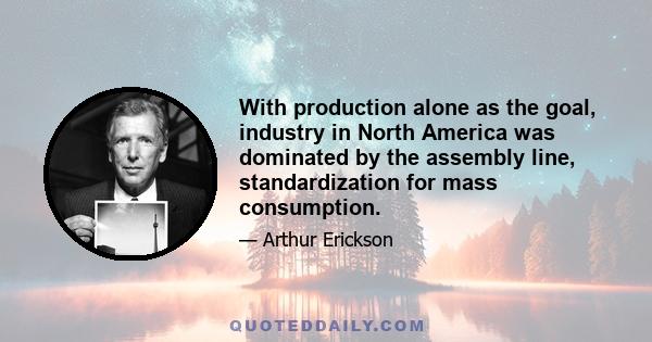 With production alone as the goal, industry in North America was dominated by the assembly line, standardization for mass consumption.