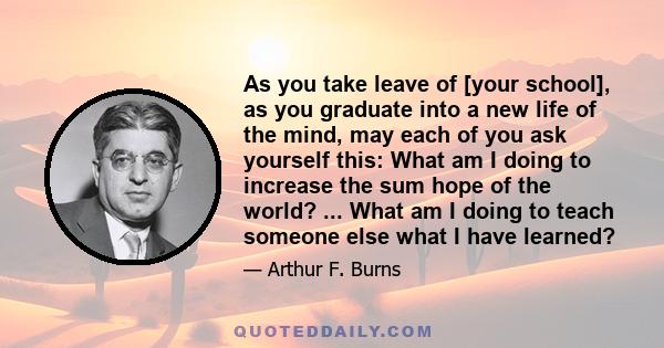 As you take leave of [your school], as you graduate into a new life of the mind, may each of you ask yourself this: What am I doing to increase the sum hope of the world? ... What am I doing to teach someone else what I 