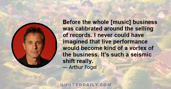 Before the whole [music] business was calibrated around the selling of records. I never could have imagined that live performance would become kind of a vortex of the business. It's such a seismic shift really.