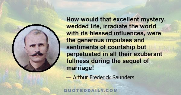 How would that excellent mystery, wedded life, irradiate the world with its blessed influences, were the generous impulses and sentiments of courtship but perpetuated in all their exuberant fullness during the sequel of 