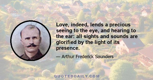 Love, indeed, lends a precious seeing to the eye, and hearing to the ear: all sights and sounds are glorified by the light of its presence.