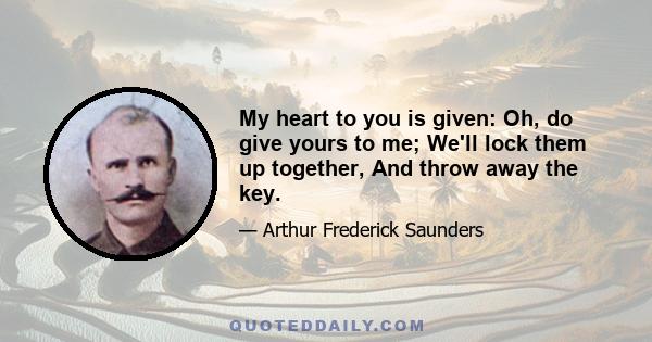 My heart to you is given: Oh, do give yours to me; We'll lock them up together, And throw away the key.