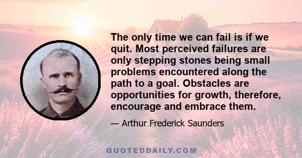 The only time we can fail is if we quit. Most perceived failures are only stepping stones being small problems encountered along the path to a goal. Obstacles are opportunities for growth, therefore, encourage and